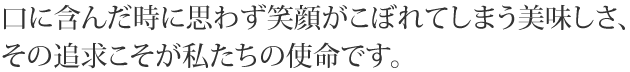 口に含んだ時に思わず笑顔がこぼれてしまう美味しさ、その追求こそが私たちの使命です。