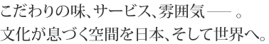 こだわりの味、サービス、雰囲気-。文化が息づく空間を日本、そして世界へ。