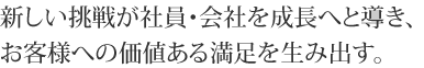 新しい挑戦が社員・会社を成長へと導き、お客様への価値ある満足を生み出す。