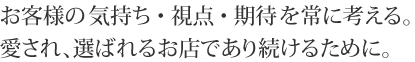 お客様の気持ち・視点・期待を常に考える。愛され、選ばれるお店であり続けるために。